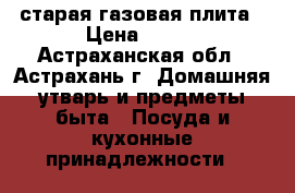 старая газовая плита › Цена ­ 500 - Астраханская обл., Астрахань г. Домашняя утварь и предметы быта » Посуда и кухонные принадлежности   